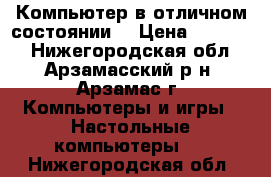 Компьютер в отличном состоянии. › Цена ­ 12 500 - Нижегородская обл., Арзамасский р-н, Арзамас г. Компьютеры и игры » Настольные компьютеры   . Нижегородская обл.